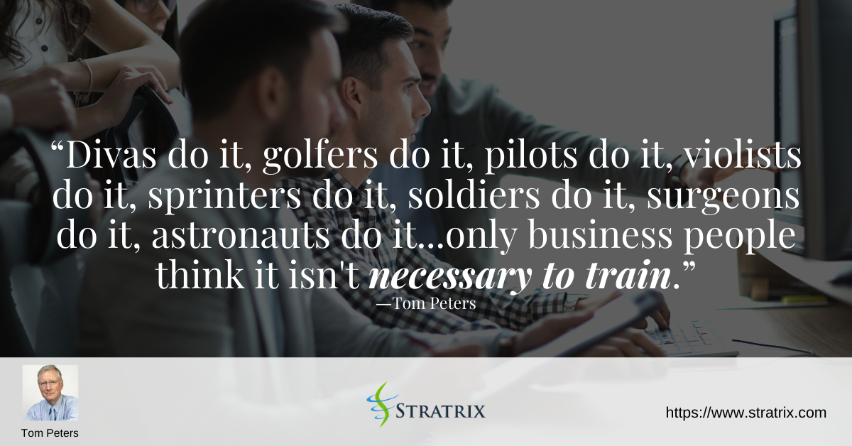 “Divas do it, golfers do it, pilots do it, violists do it, sprinters do it, soldiers do it, surgeons do it, astronauts do it...only business people think it isn't necessary to train.” – Tom Peters