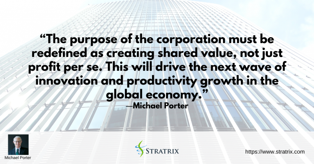 “The purpose of the corporation must be redefined as creating shared value, not just profit per se. This will drive the next wave of innovation and productivity growth in the global economy.” – Michael Porter