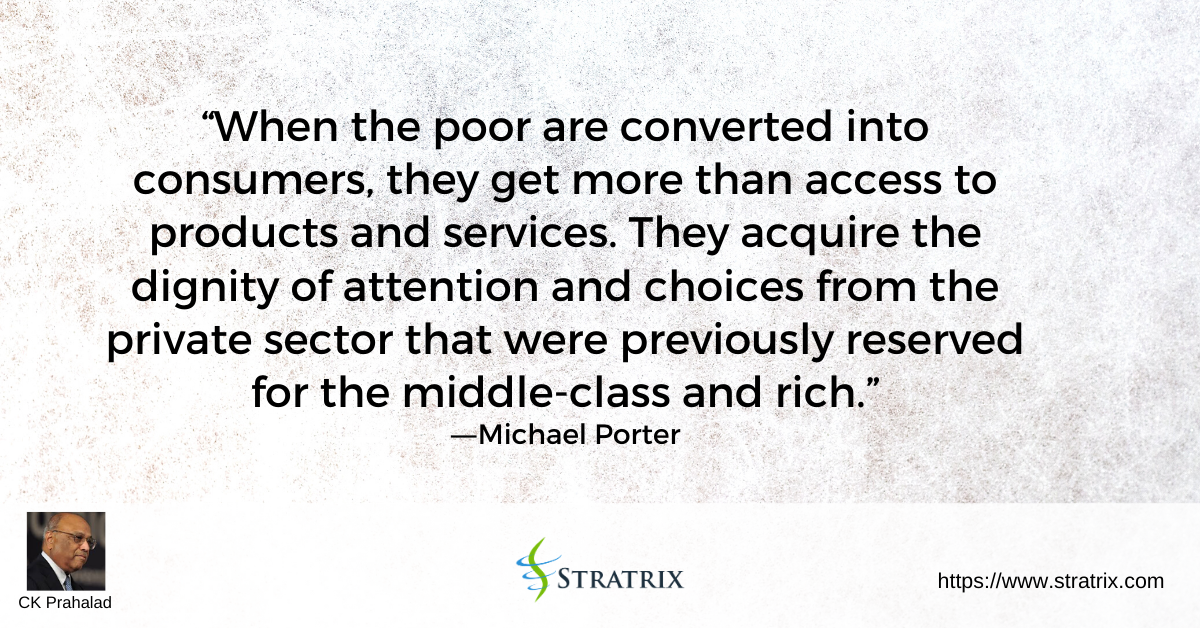 “When the poor are converted into consumers, they get more than access to products and services. They acquire the dignity of attention and choices from the private sector that were previously reserved for the middle-class and rich.” – C.K. Prahalad