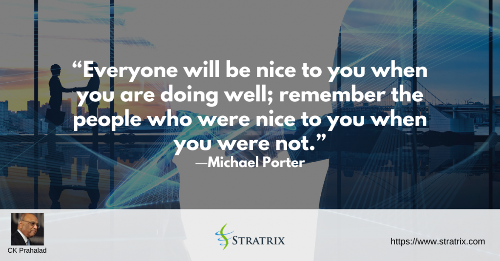 “Everyone will be nice to you when you are doing well; remember the people who were nice to you when you were not.” – C.K. Prahalad