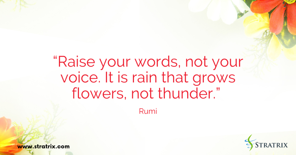 “Raise your words, not your voice. It is rain that grows flowers, not thunder.” Rumi