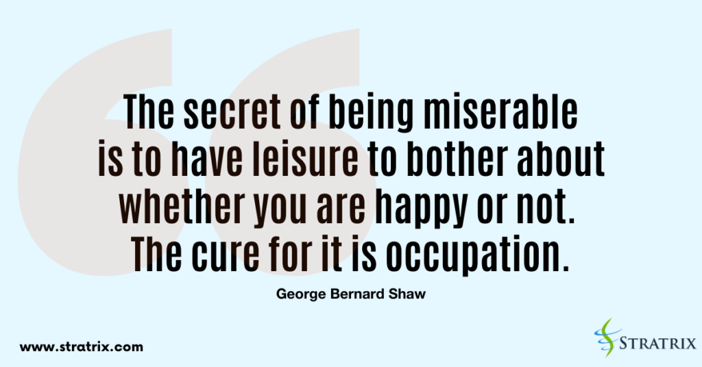 “The secret of being miserable is to have leisure to bother about whether you are happy or not. The cure for it is occupation.” George Bernard Shaw