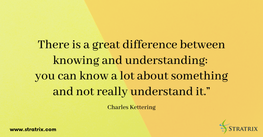 “There is a great difference between knowing and understanding: you can know a lot about something and not really understand it.” Charles Kettering