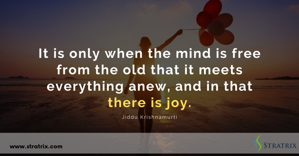 “It is only when the mind is free from the old that it meets everything anew, and in that there is joy.” Jiddu Krishnamurti