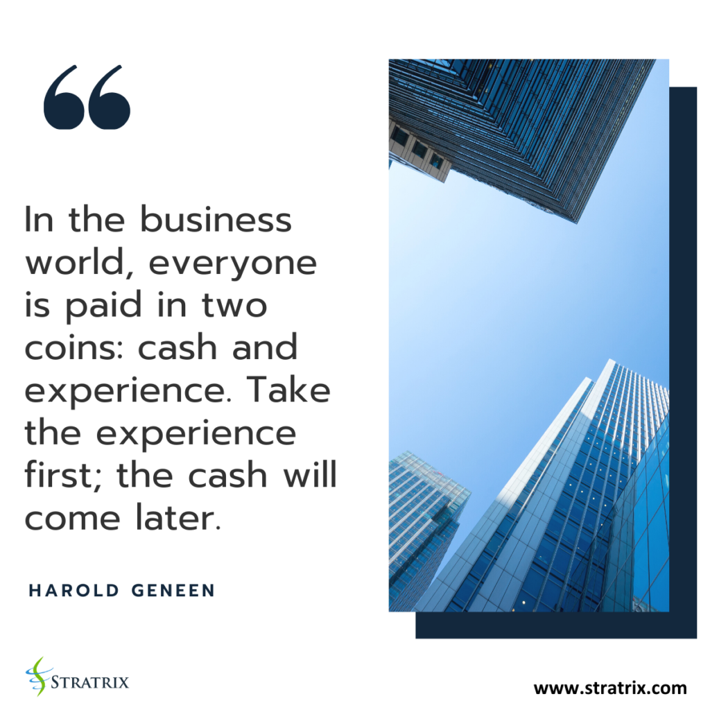 "In the business world, everyone is paid in two coins: cash and experience. Take the experience first; the cash will come later." - Harold Geneen